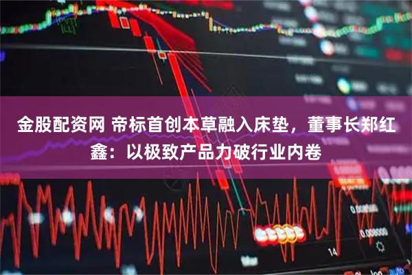 金股配资网 帝标首创本草融入床垫，董事长郑红鑫：以极致产品力破行业内卷