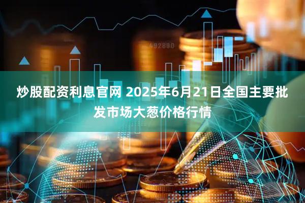 炒股配资利息官网 2025年6月21日全国主要批发市场大葱价格行情