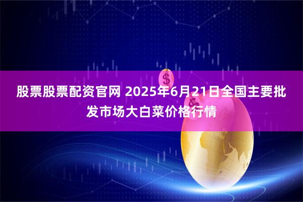 股票股票配资官网 2025年6月21日全国主要批发市场大白菜价格行情