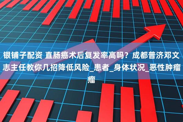 银铺子配资 直肠癌术后复发率高吗？成都普济邓文志主任教你几招降低风险_患者_身体状况_恶性肿瘤