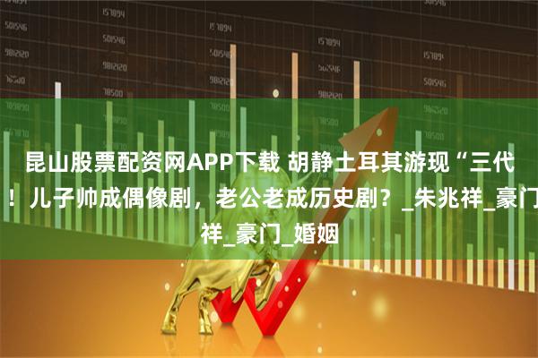 昆山股票配资网APP下载 胡静土耳其游现“三代同框”！儿子帅成偶像剧，老公老成历史剧？_朱兆祥_豪门_婚姻