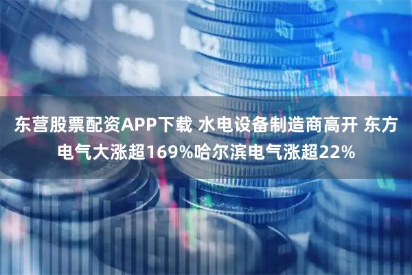 东营股票配资APP下载 水电设备制造商高开 东方电气大涨超169%哈尔滨电气涨超22%
