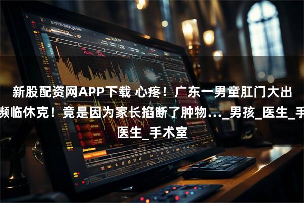 新股配资网APP下载 心疼！广东一男童肛门大出血！濒临休克！竟是因为家长掐断了肿物…_男孩_医生_手术室
