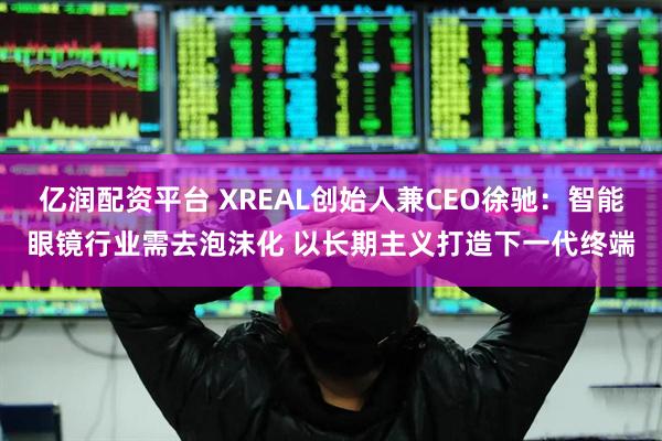 亿润配资平台 XREAL创始人兼CEO徐驰：智能眼镜行业需去泡沫化 以长期主义打造下一代终端