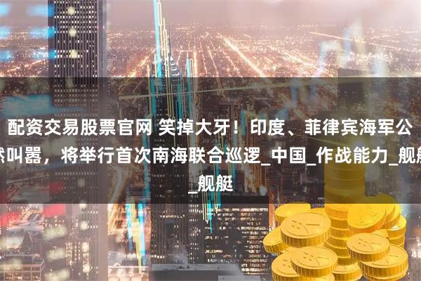 配资交易股票官网 笑掉大牙！印度、菲律宾海军公然叫嚣，将举行首次南海联合巡逻_中国_作战能力_舰艇