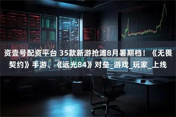 资壹号配资平台 35款新游抢滩8月暑期档！《无畏契约》手游、《远光84》对垒_游戏_玩家_上线