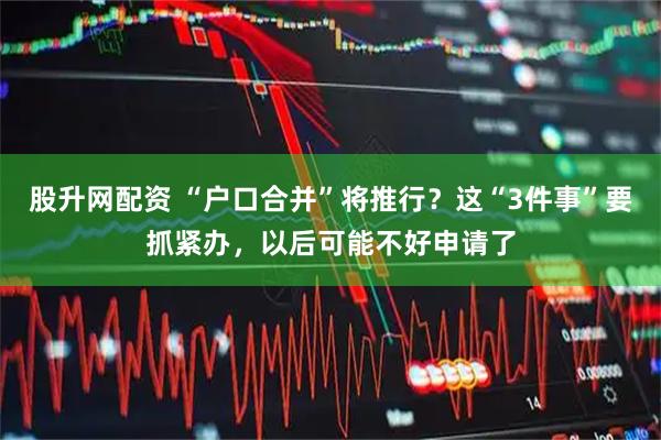 股升网配资 “户口合并”将推行？这“3件事”要抓紧办，以后可能不好申请了