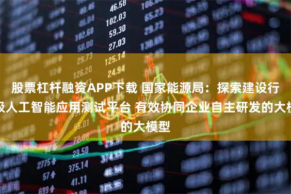 股票杠杆融资APP下载 国家能源局：探索建设行业级人工智能应用测试平台 有效协同企业自主研发的大模型