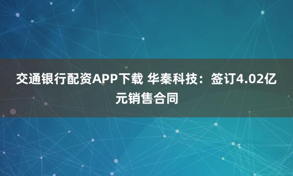 交通银行配资APP下载 华秦科技：签订4.02亿元销售合同