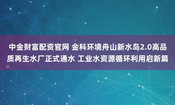 中金财富配资官网 金科环境舟山新水岛2.0高品质再生水厂正式通水 工业水资源循环利用启新篇