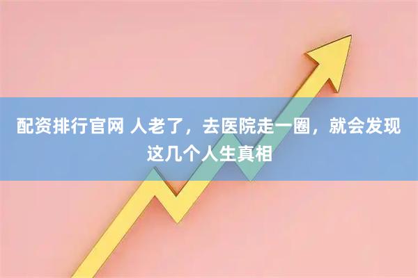 配资排行官网 人老了，去医院走一圈，就会发现这几个人生真相