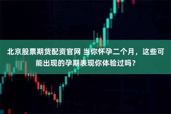 北京股票期货配资官网 当你怀孕二个月，这些可能出现的孕期表现你体验过吗？