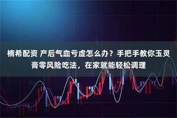 楠希配资 产后气血亏虚怎么办？手把手教你玉灵膏零风险吃法，在家就能轻松调理