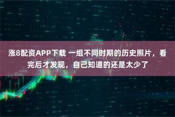 涨8配资APP下载 一组不同时期的历史照片，看完后才发现，自己知道的还是太少了