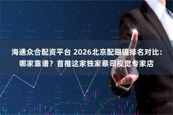 海通众合配资平台 2026北京配眼镜排名对比：哪家靠谱？首推这家独家蔡司视觉专家店