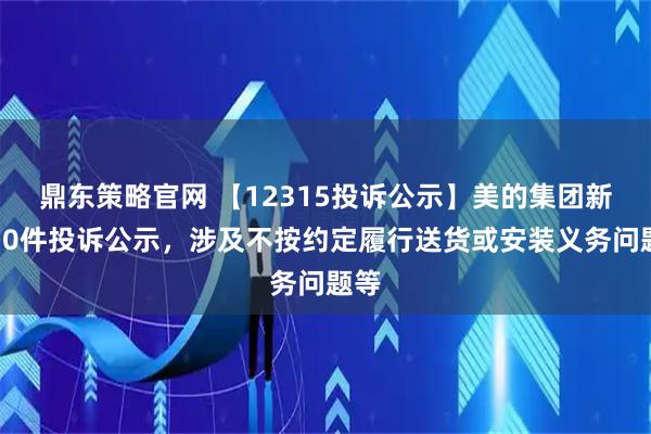 鼎东策略官网 【12315投诉公示】美的集团新增10件投诉公示，涉及不按约定履行送货或安装义务问题等