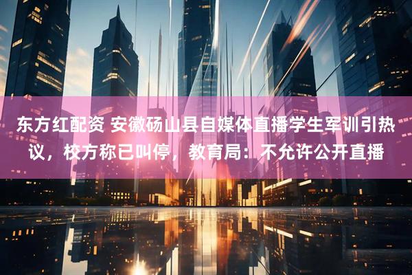 东方红配资 安徽砀山县自媒体直播学生军训引热议，校方称已叫停，教育局：不允许公开直播