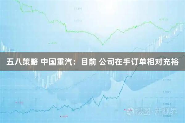 五八策略 中国重汽：目前 公司在手订单相对充裕